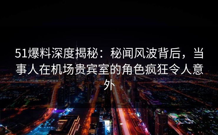51爆料深度揭秘：秘闻风波背后，当事人在机场贵宾室的角色疯狂令人意外