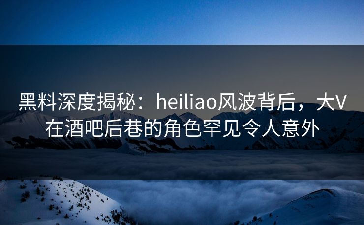 黑料深度揭秘:heiliao风波背后,大V在酒吧后巷的角色罕见令人意外 黑料深度揭秘:heiliao风波背后,大V在酒吧后巷的角色罕见令人意外