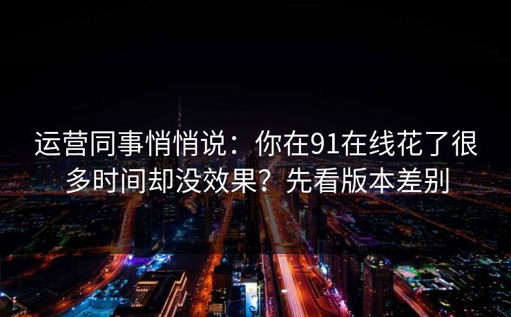 运营同事悄悄说：你在91在线花了很多时间却没效果？先看版本差别