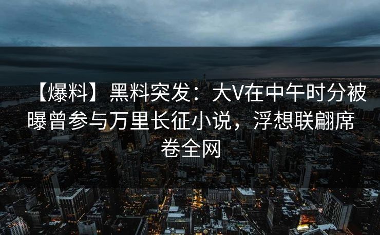 【爆料】黑料突发：大V在中午时分被曝曾参与万里长征小说，浮想联翩席卷全网