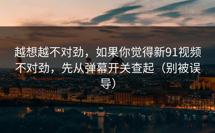 越想越不对劲，如果你觉得新91视频不对劲，先从弹幕开关查起（别被误导）