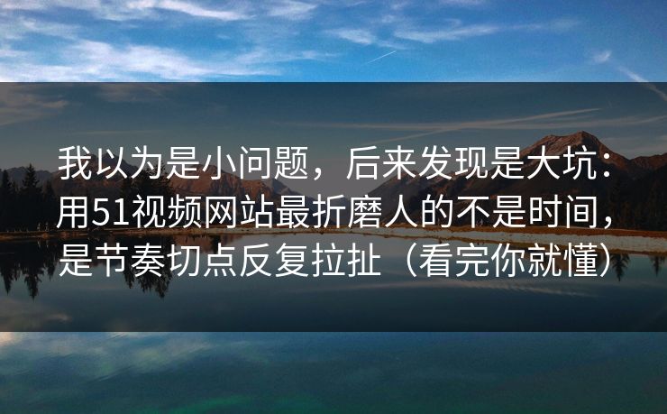 我以为是小问题，后来发现是大坑：用51视频网站最折磨人的不是时间，是节奏切点反复拉扯（看完你就懂）