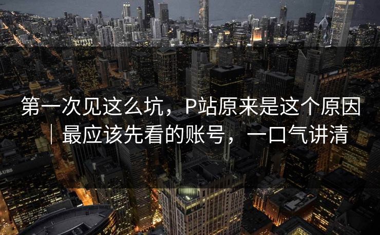 第一次见这么坑，P站原来是这个原因｜最应该先看的账号，一口气讲清