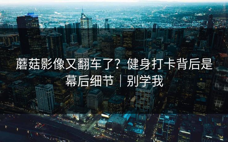 蘑菇影像又翻车了？健身打卡背后是幕后细节｜别学我