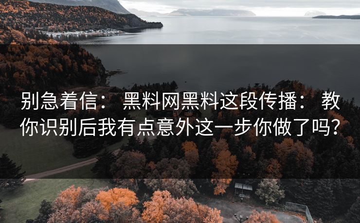 别急着信： 黑料网黑料这段传播： 教你识别后我有点意外这一步你做了吗？