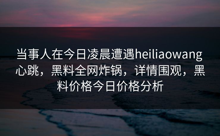 当事人在今日凌晨遭遇heiliaowang 心跳,黑料全网炸锅,详情围观,黑料价格今日价格分析