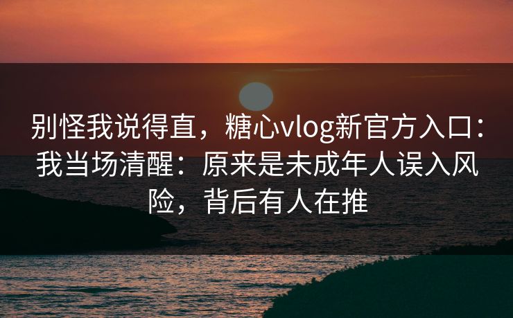 别怪我说得直，糖心vlog新官方入口：我当场清醒：原来是未成年人误入风险，背后有人在推