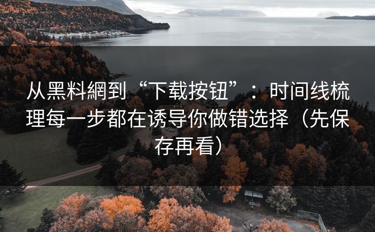 从黑料網到“下载按钮”：时间线梳理每一步都在诱导你做错选择（先保存再看）