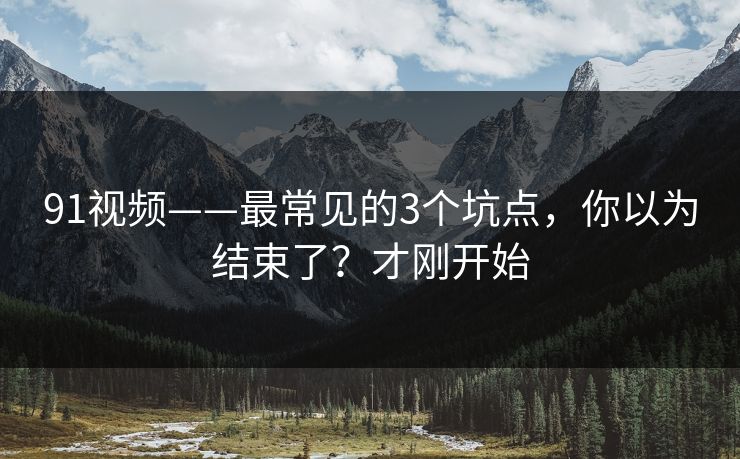 91视频——最常见的3个坑点，你以为结束了？才刚开始