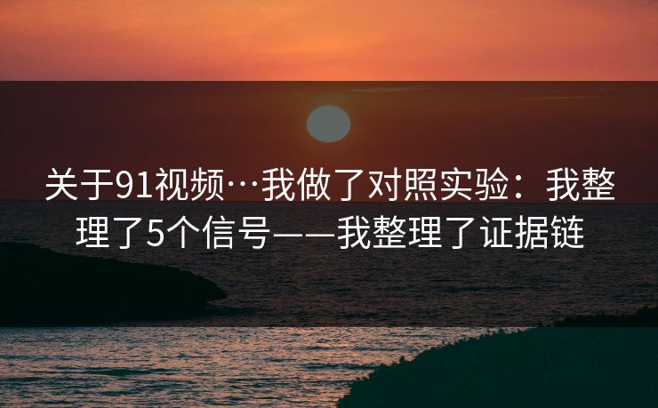 关于91视频…我做了对照实验：我整理了5个信号——我整理了证据链