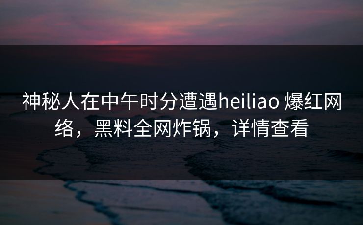 神秘人在中午时分遭遇heiliao 爆红网络，黑料全网炸锅，详情查看