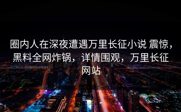 圈内人在深夜遭遇万里长征小说 震惊，黑料全网炸锅，详情围观，万里长征网站