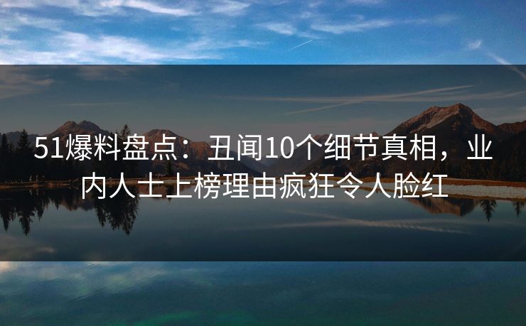 51爆料盘点:丑闻10个细节真相,业内人士上榜理由疯狂令人脸红 51爆料盘点:丑闻10个细节真相,业内人士上榜理由疯狂令人脸红