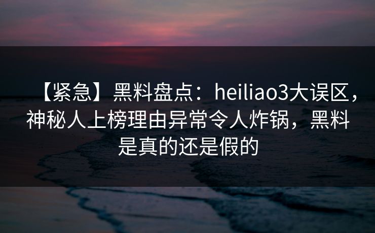 【紧急】黑料盘点：heiliao3大误区，神秘人上榜理由异常令人炸锅，黑料是真的还是假的