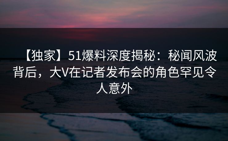 【独家】51爆料深度揭秘：秘闻风波背后，大V在记者发布会的角色罕见令人意外