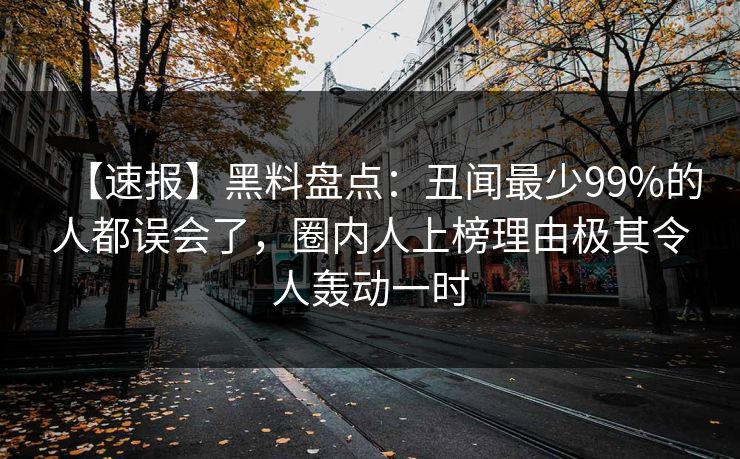 【速报】黑料盘点：丑闻最少99%的人都误会了，圈内人上榜理由极其令人轰动一时