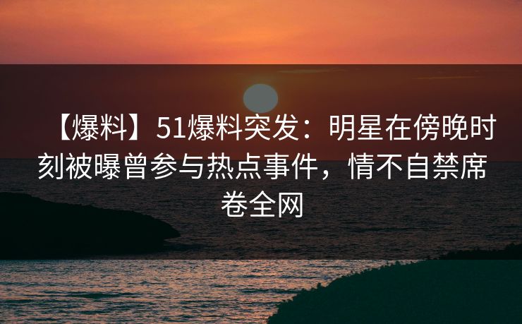 【爆料】51爆料突发：明星在傍晚时刻被曝曾参与热点事件，情不自禁席卷全网