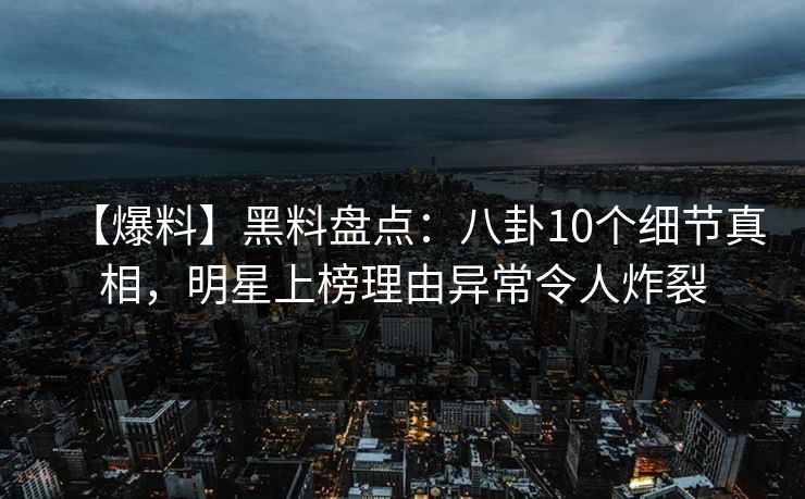 【爆料】黑料盘点：八卦10个细节真相，明星上榜理由异常令人炸裂
