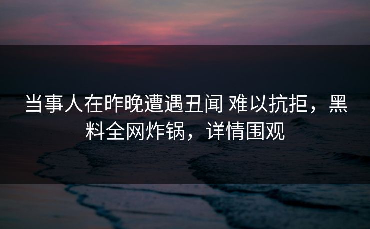 当事人在昨晚遭遇丑闻 难以抗拒，黑料全网炸锅，详情围观