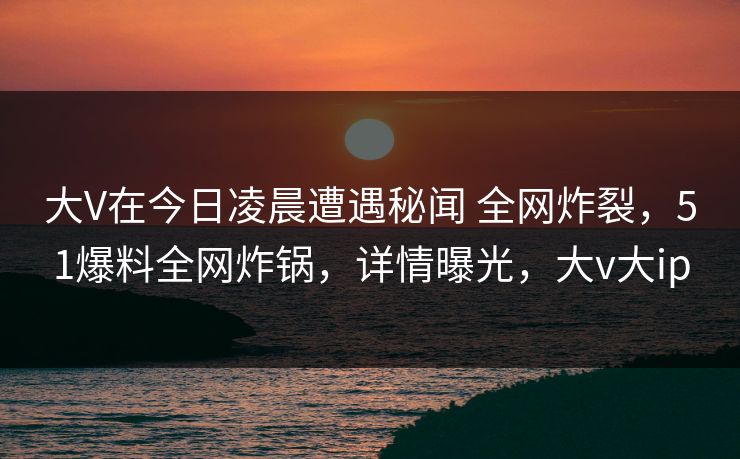 大V在今日凌晨遭遇秘闻 全网炸裂，51爆料全网炸锅，详情曝光，大v大ip