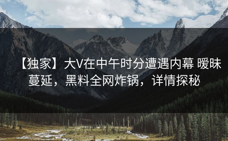 【独家】大V在中午时分遭遇内幕 暧昧蔓延,黑料全网炸锅,详情探秘 【独家】大V在中午时分遭遇内幕 暧昧蔓延,黑料全网炸锅,详情探秘