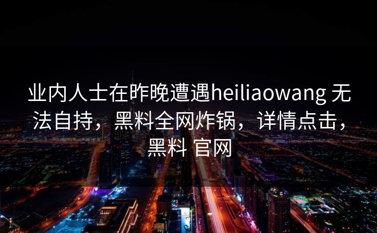 业内人士在昨晚遭遇heiliaowang 无法自持，黑料全网炸锅，详情点击，黑料 官网