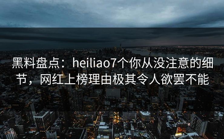 黑料盘点：heiliao7个你从没注意的细节，网红上榜理由极其令人欲罢不能