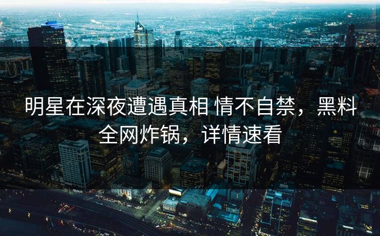 明星在深夜遭遇真相 情不自禁，黑料全网炸锅，详情速看