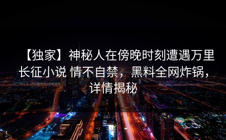 【独家】神秘人在傍晚时刻遭遇万里长征小说 情不自禁，黑料全网炸锅，详情揭秘