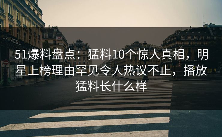 51爆料盘点：猛料10个惊人真相，明星上榜理由罕见令人热议不止，播放猛料长什么样