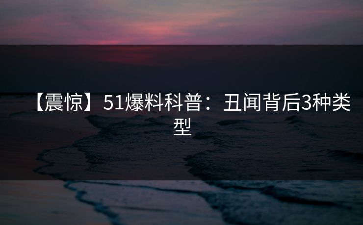 【震惊】51爆料科普：丑闻背后3种类型