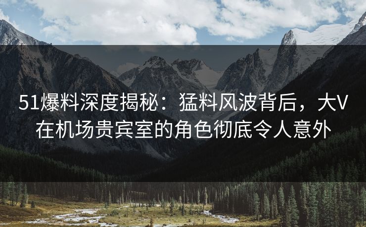 51爆料深度揭秘：猛料风波背后，大V在机场贵宾室的角色彻底令人意外