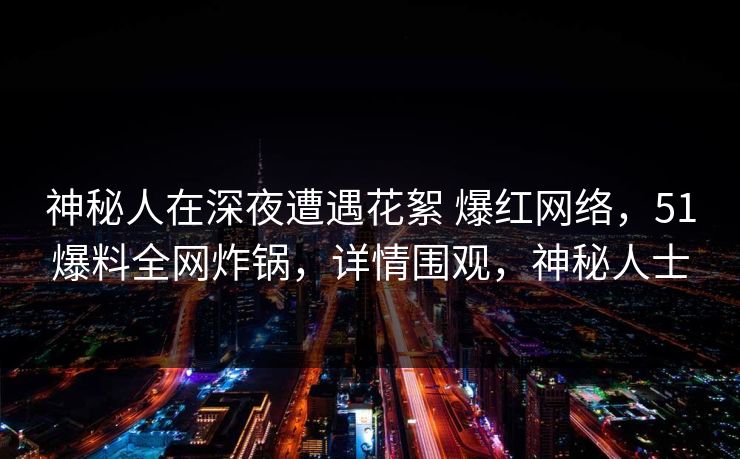 神秘人在深夜遭遇花絮 爆红网络,51爆料全网炸锅,详情围观,神秘人士 神秘人在深夜遭遇花絮 爆红网络,51爆料全网炸锅,详情围观,神秘人士
