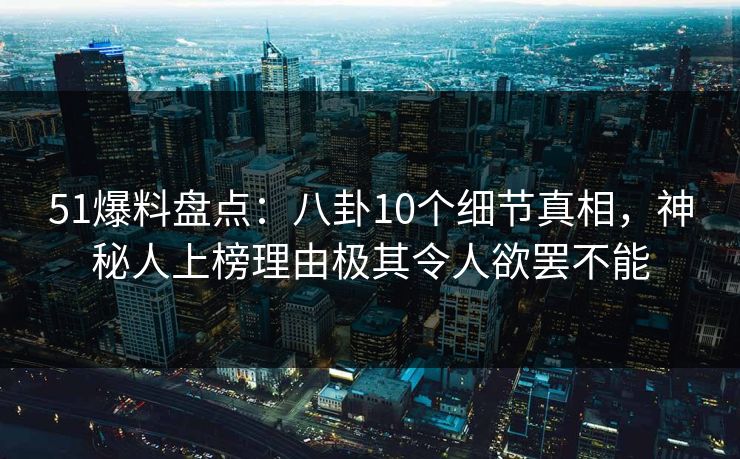 51爆料盘点：八卦10个细节真相，神秘人上榜理由极其令人欲罢不能
