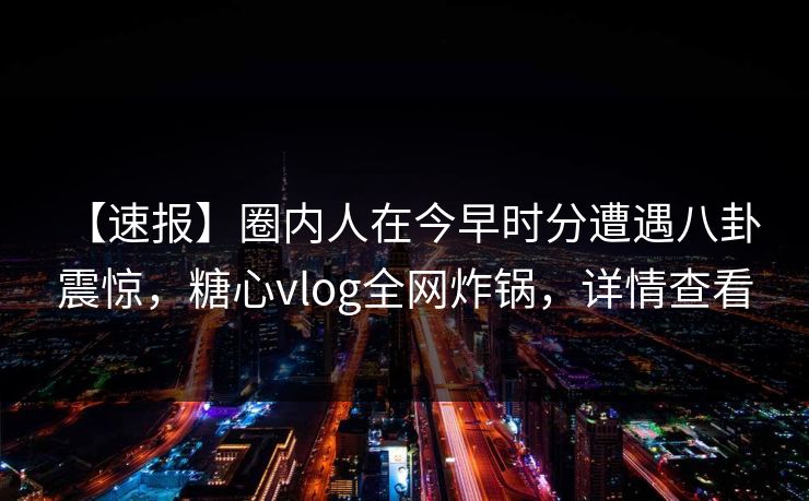 【速报】圈内人在今早时分遭遇八卦 震惊，糖心vlog全网炸锅，详情查看