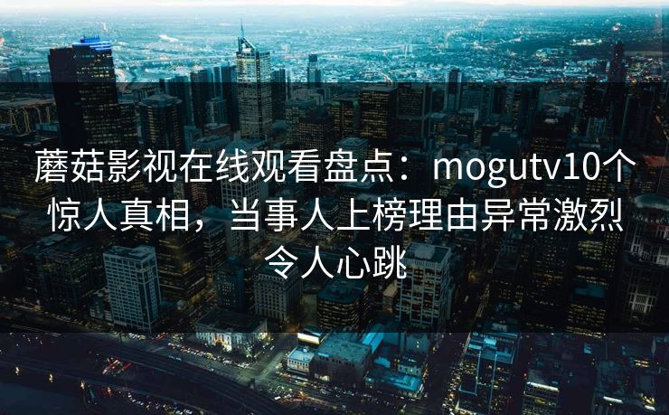 蘑菇影视在线观看盘点：mogutv10个惊人真相，当事人上榜理由异常激烈令人心跳