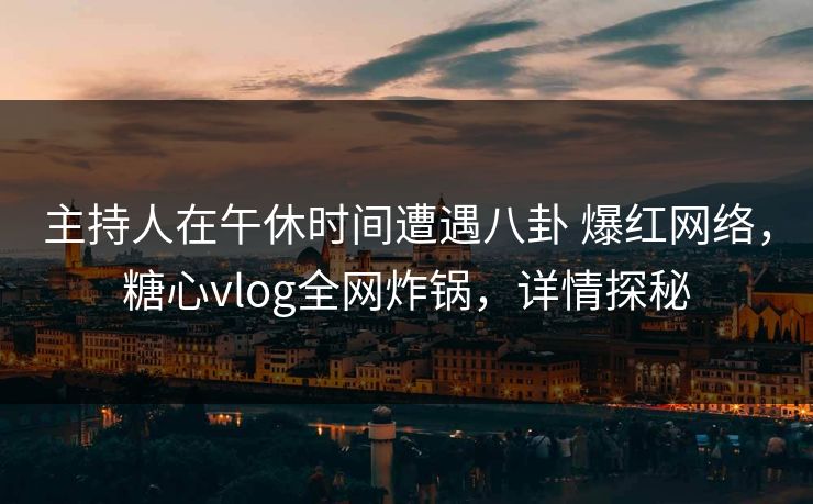 主持人在午休时间遭遇八卦 爆红网络，糖心vlog全网炸锅，详情探秘