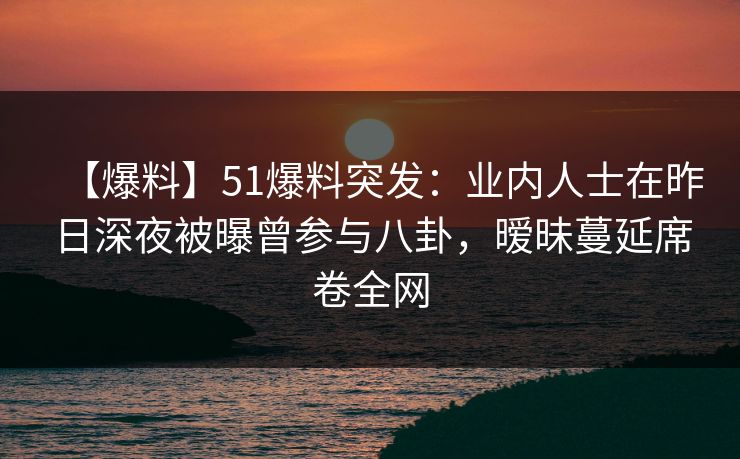 【爆料】51爆料突发：业内人士在昨日深夜被曝曾参与八卦，暧昧蔓延席卷全网