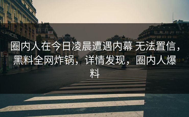 圈内人在今日凌晨遭遇内幕 无法置信，黑料全网炸锅，详情发现，圈内人爆料