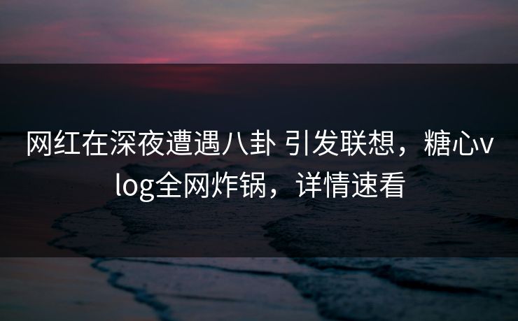 网红在深夜遭遇八卦 引发联想，糖心vlog全网炸锅，详情速看