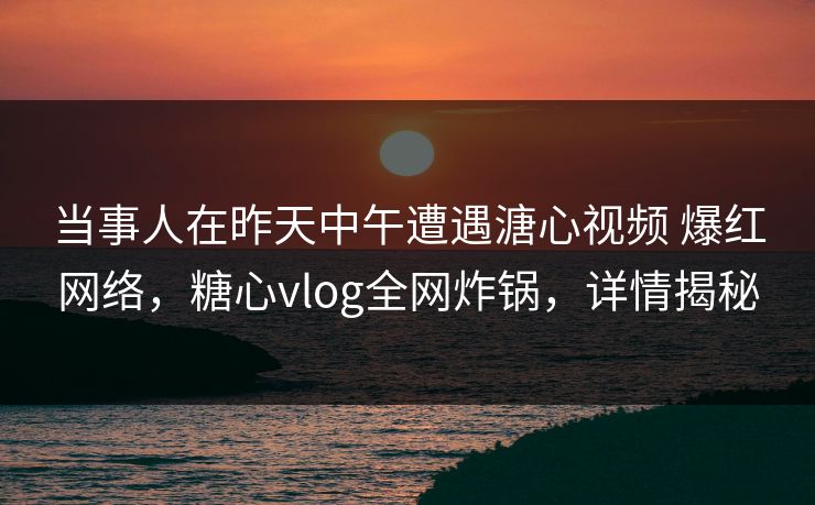 当事人在昨天中午遭遇溏心视频 爆红网络，糖心vlog全网炸锅，详情揭秘