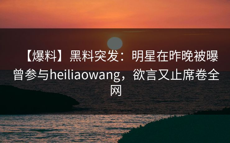【爆料】黑料突发：明星在昨晚被曝曾参与heiliaowang，欲言又止席卷全网