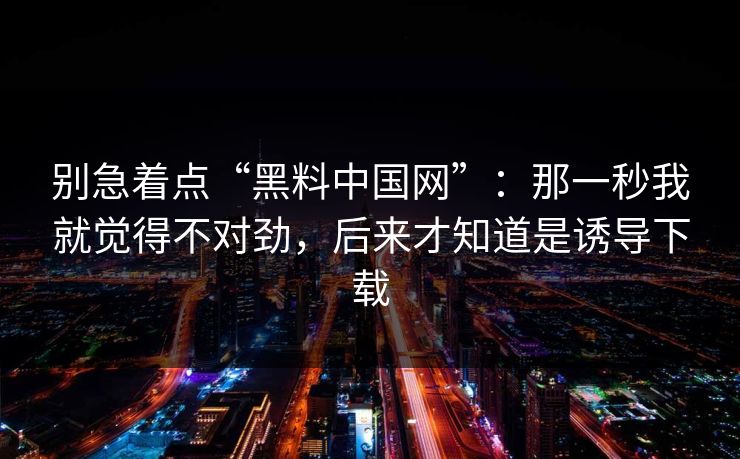 别急着点“黑料中国网”：那一秒我就觉得不对劲，后来才知道是诱导下载