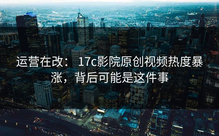 运营在改： 17c影院原创视频热度暴涨，背后可能是这件事