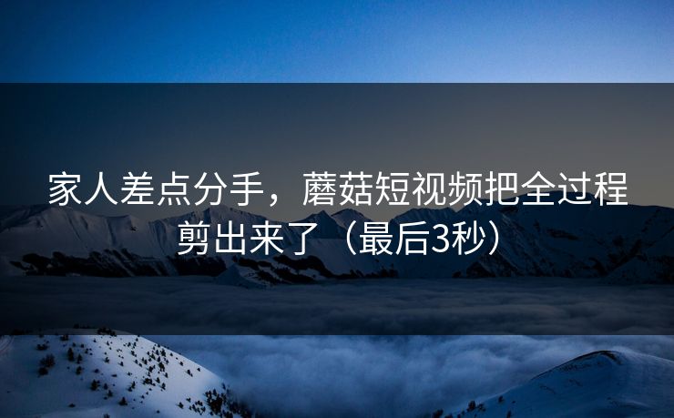 家人差点分手，蘑菇短视频把全过程剪出来了（最后3秒）