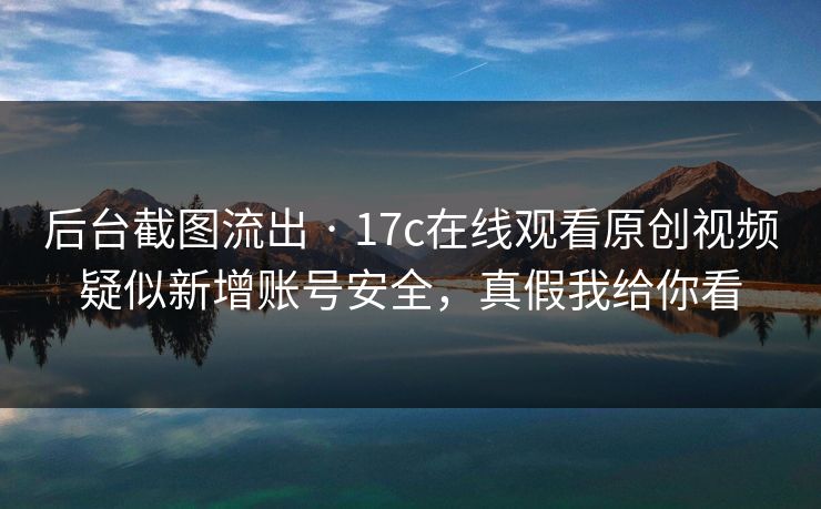 后台截图流出 · 17c在线观看原创视频疑似新增账号安全，真假我给你看