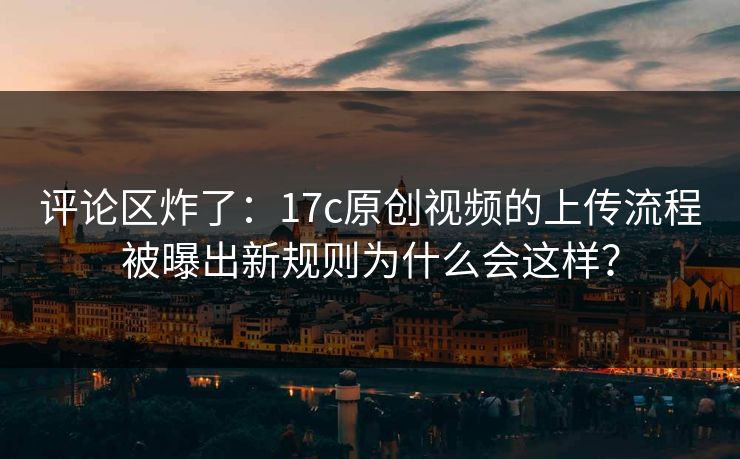 评论区炸了：17c原创视频的上传流程被曝出新规则为什么会这样？