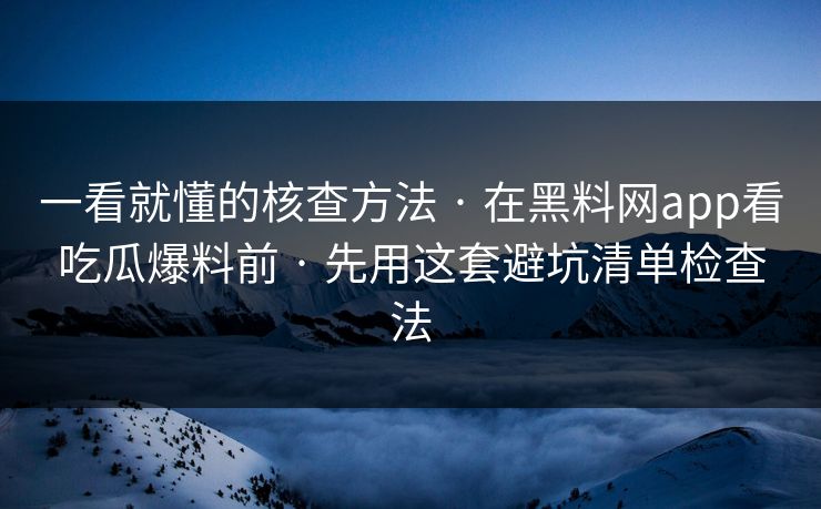 一看就懂的核查方法 · 在黑料网app看吃瓜爆料前 · 先用这套避坑清单检查法