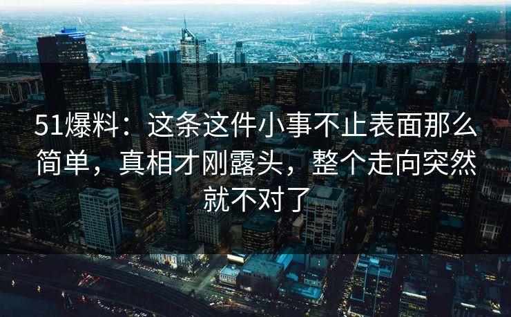 51爆料：这条这件小事不止表面那么简单，真相才刚露头，整个走向突然就不对了