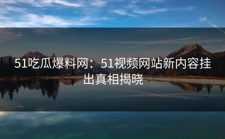 51吃瓜爆料网：51视频网站新内容挂出真相揭晓